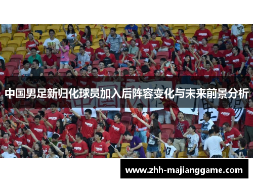 中国男足新归化球员加入后阵容变化与未来前景分析 中国男足新归化球员加入后阵容变化与未来前景分析