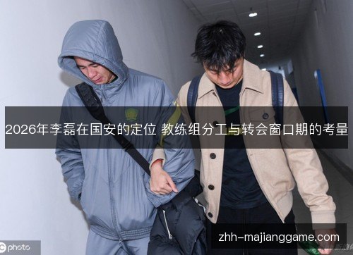 2026年李磊在国安的定位 教练组分工与转会窗口期的考量